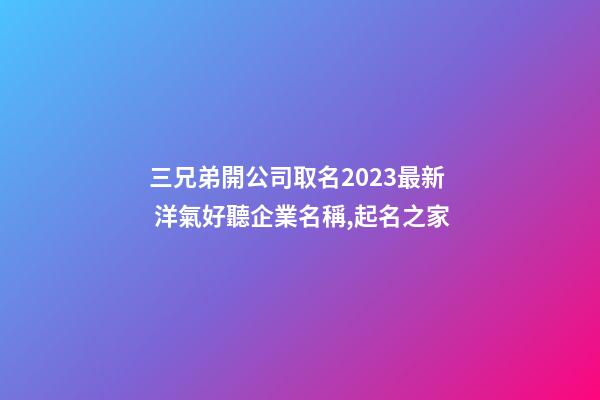 三兄弟開公司取名2023最新 洋氣好聽企業名稱,起名之家-第1張-公司起名-玄機派